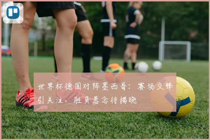 世界杯德国对阵墨西哥:赛场交锋引关注,胜负悬念待揭晓