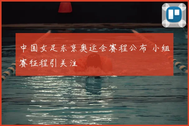 中国女足东京奥运会赛程公布 小组赛征程引关注